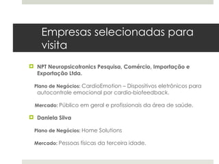 Empresas selecionadas para
    visita
 NPT Neuropsicotronics Pesquisa, Comércio, Importação e
  Exportação Ltda.

 Plano de Negócios: CardioEmotion – Dispositivos eletrônicos para
  autocontrole emocional por cardio-biofeedback. 

  Mercado: Público em geral e profissionais da área de saúde.

 Daniela Silva

 Plano de Negócios: Home Solutions

 Mercado: Pessoas físicas da terceira idade.
 