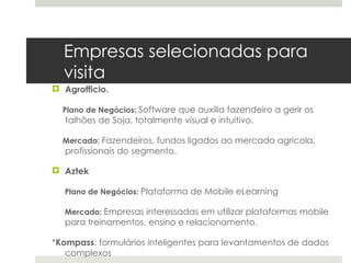 Empresas selecionadas para
  visita
 Agrofficio.

  Plano de Negócios: Software que auxilia fazendeiro a gerir os
   talhões de Soja, totalmente visual e intuitivo.

  Mercado: Fazendeiros, fundos ligados ao mercado agrícola,
   profissionais do segmento.

 Aztek

  Plano de Negócios: Plataforma de Mobile eLearning

  Mercado: Empresas interessadas em utilizar plataformas mobile
   para treinamentos, ensino e relacionamento.

*Kompass: formulários inteligentes para levantamentos de dados
   complexos
 