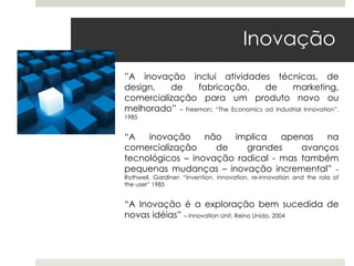 Inovação
”A inovação inclui atividades técnicas, de
design,   de     fabricação,         de       marketing,
comercialização para um produto novo ou
melhorado” – Freeman; “The Economics od Industrial Innovation”,
1985


“A   inovação     não  implica    apenas   na
comercialização     de    grandes     avanços
tecnológicos – inovação radical - mas também
pequenas mudanças – inovação incremental” –
Rothwell, Gardiner: “Invention, innovation, re-innovation and the rola of
the user” 1985


“A Inovação é a exploração bem sucedida de
novas idéias” – Innovation Unit, Reino Unido, 2004
 