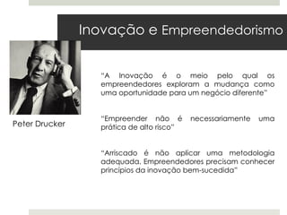 Inovação e Empreendedorismo


                  “A Inovação é o meio pelo qual os
                  empreendedores exploram a mudança como
                  uma oportunidade para um negócio diferente”


                  “Empreender não é        necessariamente   uma
Peter Drucker     prática de alto risco”


                  “Arriscado é não aplicar uma metodologia
                  adequada. Empreendedores precisam conhecer
                  princípios da inovação bem-sucedida”
 