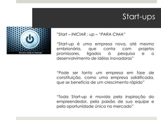 Start-ups

”Start – INICIAR ; up – “PARA CIMA”

“Start-up é uma empresa nova, até mesmo
embrionária,    que   conta     com    projetos
promissores,  ligados   à     pesquisa   e    o
desenvolvimento de idéias inovadoras”


“Pode ser tanto um empresa em fase de
constituição, como uma empresa solidificada,
que se beneficia de um crescimento rápido”


“Toda Start-up é movida pela inspiração do
empreendedor, pela paixão de sua equipe e
pela oportunidade única no mercado”
 