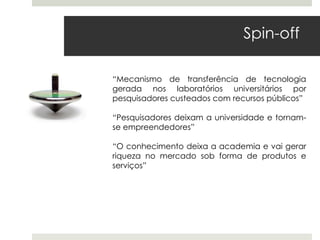Spin-off

“Mecanismo de transferência de tecnologia
gerada nos laboratórios universitários por
pesquisadores custeados com recursos públicos”

“Pesquisadores deixam a universidade e tornam-
se empreendedores”

“O conhecimento deixa a academia e vai gerar
riqueza no mercado sob forma de produtos e
serviços”
 