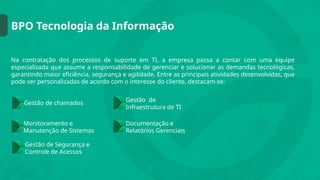 BPO Tecnologia da Informação
Na contratação dos processos de suporte em TI, a empresa passa a contar com uma equipe
especializada que assume a responsabilidade de gerenciar e solucionar as demandas tecnológicas,
garantindo maior eficiência, segurança e agilidade. Entre as principais atividades desenvolvidas, que
pode ser personalizadas de acordo com o interesse do cliente, destacam-se:
Gestão de chamados Gestão de
Infraestrutura de TI
Documentação e
Relatórios Gerenciais
Monitoramento e
Manutenção de Sistemas
Gestão de Segurança e
Controle de Acessos
 