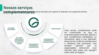 Nossos serviços
complementares
Consiste na contratação pontual de outros serviços em suporte à empresa nos seguintes temas:
Cada serviço complementar pode
ser customizado, ou seja, as
empresas podem contratar apenas o
que considerarem estratégicos ou
necessários para a sua operação.
Dessa forma, o não só contribui para
a eficiência dos processos, mas
também permite que as
organizações direcionem seus
recursos para áreas que agregam
maior valor ao negócio.
SOLUÇÕES
SOCIETÁRIAS
SOLUÇÕES
TRIBUTÁRIAS E
RECUPERAÇÃO
DE CRÉDITOS
FISCAIS PLANEJAMENTO
FINANCEIRO E
ORÇAMENTÁRIO
PLANEJAMENTO
ESTRATÉGICO E
ORGANIZACIONAL
DIGITALIZAÇÃO
 