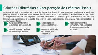 Soluções Tributárias e Recuperação de Créditos Fiscais
A análise tributária visando a recuperação de créditos fiscais é uma estratégia inteligente e legal que
permite identificar e reaver esses valores dos últimos 5 anos, otimizando o fluxo de caixa e aumentando
a competitividade do seu negócio. Também realizamos a auditoria para identificação de passivos
tributários, possibilitando a correção de possíveis erros e aprimorando a segurança nas escriturações e a
conformidade fiscal.
Acompanhamento e
consultoria nas correções
dos apontamentos da
auditoria
Identificação de créditos
fiscais não aproveitados
Diagnóstico tributário
completo e personalizado
Elaboração de
relatórios técnicos
Apoio na retificação
de obrigações
acessórias
 
