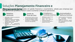 Soluções Planejamento Financeiro e
Orçamentário
Oferecemos serviços especializados em gestão financeira e orçamentária, voltada para empresas que
buscam otimizar processos, reduzir custos e aumentar a eficiência operacional.
Relatórios
Gerenciais
 Elaboração e revisão de orçamentos
(Budget/Forecast).
 Análise de variações orçamentárias.
 Indicadores financeiros (EBITDA,
margem líquida, endividamento).
 DRE gerencial mensal.
 Relatórios de performance
financeira por unidade/centro de
custo.
 Relatórios de inadimplência e aging
list.
Gestão do
Fluxo de Caixa
 Monitoramento diário do fluxo
de caixa para garantir liquidez;
 Previsão de entradas e saídas,
permitindo um planejamento
financeiro mais assertivo.
Compliance e
Controles Internos
 Validação de documentos
fiscais e financeiros.
 Apoio em auditorias
internas e externas.
 Controle de autorizações e
alçadas financeiras.
Automatização e
Melhoria Contínua
 Implementação de ferramentas
de automação financeira
(Sugerimos Omie).
 Revisão de processos visando
uma organização com as datas
de pagamento.
 