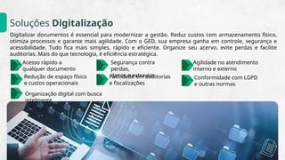 Soluções Digitalização
Digitalizar documentos é essencial para modernizar a gestão. Reduz custos com armazenamento físico,
otimiza processos e garante mais agilidade. Com o GED, sua empresa ganha em controle, segurança e
acessibilidade. Tudo fica mais simples, rápido e eficiente. Organize seu acervo, evite perdas e facilite
auditorias. Mais do que tecnologia, é eficiência estratégica.
Segurança contra
perdas,​
danos e extravios
Facilidade em auditorias​
e fiscalizações
Acesso rápido a​
qualquer documento
Agilidade no atendimento​
interno e externo
Redução de espaço físico​
e custos operacionais
Conformidade com LGPD​
e outras normas
Organização digital com busca
inteligente
 