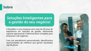 Sobre
A Granflor é uma empresa com mais de 20 anos de
experiência em soluções de gestão, oferecendo
suporte operacional e administrativo completo para
empresas e de negócios.
Com um atendimento personalizado, identificamos
oportunidades de melhoria que geram resultados
significativos.
Soluções Inteligentes para
a gestão do seu negócio!
 