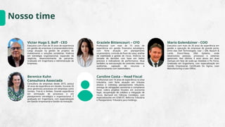 Nosso time
Victor Hugo S. Boff - CEO
Executivo com mais de 35 anos de experiencia
em gestão de empresas e empreendedorismo.
Larga atuação na gestão de projetos de
investimento e soluções societárias. Vivência
em estratégia organizacional, expansão de
negócios, desenvolvimento de parcerias.
Graduado em Engenharia e Administração de
Empresas.
Graziele Bittencourt – CFO
Profissional com mais de 10 anos de
experiência em gestão financeira estratégica,
com forte atuação em planejamento
orçamentário, controle de fluxo de caixa, análise
de viabilidade e gestão de riscos. Vivência na
tomada de decisões com base em dados
precisos e indicadores de performance. Atua
também na estruturação de controles internos,
auditorias, captação de recursos e
relacionamento com stakeholders.
Mario Golendziner - COO
Executivo com mais de 35 anos de experiência em
gestão e operação de empresas de grande porte,
entre elas Dell Technologies, Lear | GM, Bausch &
Lomb, Évora-Fitesa, Elbit Systems, onde
desenvolveu pessoas, processos e sistemas
gerenciais. Nos últimos 4 anos atuou em duas
startups em fase de scale-up: Deskbee e Pix Force.
Graduado em Engenharia, com especialização em
Gestão Empresarial, Certificado Six Sigma, Lean
Manufacturing e Lean Office.
Berenice Kuhn
Consultora Associada
Consultora de empresas desde 2015, possui
30 anos de experiência em Gestão. Durante 20
anos gerenciou processos em empresas como
Gerdau, Fras-le e Ambev. Grande experiência
em otimização de processos e em
planejamento estratégico e organizacional. É
graduada em Engenharia, com especialização
em Gestão Empresarial e Gestão da Inovação.
Caroline Costa – Head Fiscal
Profissional com 14 anos de experiência na área
tributária, com forte atuação em tributos
diretos e indiretos, planejamento tributário,
entrega de obrigações acessórias e compliance
fiscal. Lidera projetos focados em economia
legal, recuperação de créditos e mitigação de
riscos. Bacharel em Ciências Contábeis, com
especializações em ICMS-ST, Reforma Tributária
e Planejamento Tributário para Holdings.
 