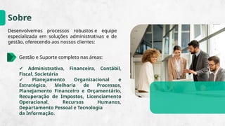 Sobre
Desenvolvemos processos robustos e equipe
especializada em soluções administrativas e de
gestão, oferecendo aos nossos clientes:
Gestão e Suporte completo nas áreas:
✔ Administrativa, Financeira, Contábil,
Fiscal, Societária
✔ Planejamento Organizacional e
Estratégico, Melhoria de Processos,
Planejamento Financeiro e Orçamentário,
Recuperação de Impostos, Licenciamento
Operacional, Recursos Humanos,
Departamento Pessoal e Tecnologia
da Informação.
 