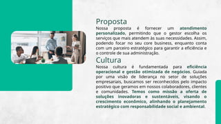 Proposta
Nossa proposta é fornecer um atendimento
personalizado, permitindo que o gestor escolha os
serviços que mais atendem às suas necessidades. Assim,
podendo focar no seu core business, enquanto conta
com um parceiro estratégico para garantir a eficiência e
o controle de sua administração.
Cultura
Nossa cultura é fundamentada para eficiência
operacional e gestão otimizada de negócios. Guiada
por uma visão de liderança no setor de soluções
empresariais, buscamos ser reconhecidos pelo impacto
positivo que geramos em nossos colaboradores, clientes
e comunidades. Temos como missão a oferta de
soluções inovadoras e sustentáveis, visando o
crescimento econômico, alinhando o planejamento
estratégico com responsabilidade social e ambiental.
 
