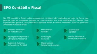 BPO Contábil e Fiscal
No BPO contábil e fiscal, todos os processos contábeis são realizados por nós, de forma que
permite que as empresas possam se concentrarem em suas atividades-fim. Nosso, time
especializado gerencia com precisão e agilidade todas as rotinas contábeis. Entre as principais
atividades realizadas estão:
Emissão e Controle
de Notas Fiscais
Conciliação
Bancária
Fechamento
Contábil
Elaboração de
Relatórios Gerenciais
Apuração de Impostos e
Obrigações Acessórias
Escrituração
Contábil
Suporte à Auditoria
e Consultoria Contábil
Gestão de Ativos e
Controle Patrimonial
 