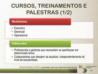 CURSOS, TREINAMENTOS E
    PALESTRAS (1/2)
Modalidades:

• Executivo
• Gerencial
• Operacional

Público-alvo:

• Profissionais e gestores que necessitam se aperfeiçoar em
  determinado tema;
• Colaboradores que desejem se atualizar, independentemente do
  nível de escolaridade.


                                                                 17
 