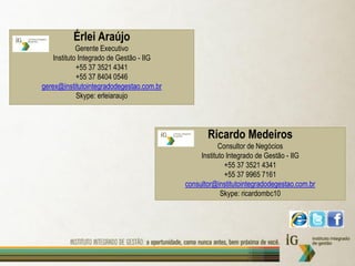 Érlei Araújo
             Gerente Executivo
    Instituto Integrado de Gestão - IIG
             +55 37 3521 4341
             +55 37 8404 0546
gerex@institutointegradodegestao.com.br
             Skype: erleiaraujo




                                                 Ricardo Medeiros
                                                      Consultor de Negócios
                                               Instituto Integrado de Gestão - IIG
                                                        +55 37 3521 4341
                                                        +55 37 9965 7161
                                          consultor@institutointegradodegestao.com.br
                                                       Skype: ricardombc10
 