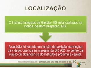 LOCALIZAÇÃO

O Instituto Integrado de Gestão - IIG está localizado na
             cidade de Bom Despacho, MG.




A decisão foi tomada em função da posição estratégica
da cidade, que fica às margens da BR 262, no centro da
 região de abrangência do Instituto e próxima à capital.

                                                           4
 