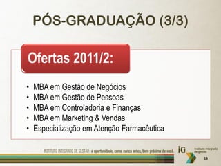 PÓS-GRADUAÇÃO (3/3)

Ofertas 2011/2:
•   MBA em Gestão de Negócios
•   MBA em Gestão de Pessoas
•   MBA em Controladoria e Finanças
•   MBA em Marketing & Vendas
•   Especialização em Atenção Farmacêutica


                                             13
 