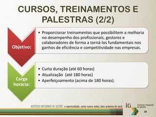 CURSOS, TREINAMENTOS E
      PALESTRAS (2/2)
            • Proporcionar treinamentos que possibilitem a melhoria
              no desempenho dos profissionais, gestores e
              colaboradores de forma a torná-los fundamentais nos
Objetivo:     ganhos de eficiência e competitividade nas empresas.



            • Curta duração (até 60 horas)
            • Atualização (até 180 horas)
 Carga      • Aperfeiçoamento (acima de 180 horas).
horária:




                                                                  18
 