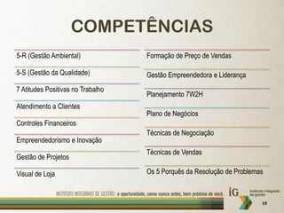 COMPETÊNCIAS
5-R (Gestão Ambiental)             Formação de Preço de Vendas

5-S (Gestão da Qualidade)          Gestão Empreendedora e Liderança
7 Atitudes Positivas no Trabalho
                                   Planejamento 7W2H
Atendimento a Clientes
                                   Plano de Negócios
Controles Financeiros
                                   Técnicas de Negociação
Empreendedorismo e Inovação
                                   Técnicas de Vendas
Gestão de Projetos

Visual de Loja                     Os 5 Porquês da Resolução de Problemas



                                                                        19
 