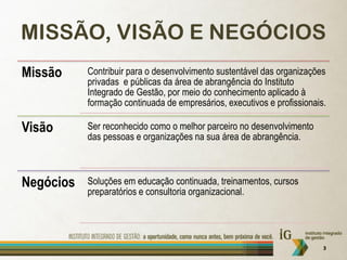 MISSÃO, VISÃO E NEGÓCIOS
Missão     Contribuir para o desenvolvimento sustentável das organizações
           privadas e públicas da área de abrangência do Instituto
           Integrado de Gestão, por meio do conhecimento aplicado à
           formação continuada de empresários, executivos e profissionais.

Visão      Ser reconhecido como o melhor parceiro no desenvolvimento
           das pessoas e organizações na sua área de abrangência.



Negócios   Soluções em educação continuada, treinamentos, cursos
           preparatórios e consultoria organizacional.




                                                                         3
 