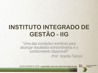 INSTITUTO INTEGRADO DE
      GESTÃO - IIG
    “Uma das condições restritivas para
   alcançar resultados extraordinários é o
         conhecimento disponível!”
                        Prof. Vicente Falconi
 