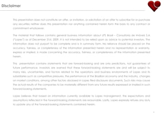 Disclaimer


     This presentation does not constitute an offer, or invitation, or solicitation of an offer to subscribe for or purchase
     any securities neither does this presentation nor anything contained herein form the basis to any contract or
     commitment whatsoever.

     The material that follows contains general business information about LPS Brasil – Consultoria de Imóveis S.A
     (“Lopes”) as of December 31st, 2009. It is not intended to be relied upon as advice to potential investors. The
     information does not purport to be complete and is in summary form. No reliance should be placed on the
     accuracy, fairness, or completeness of the information presented herein and no representation or warranty,
     express or implied, is made concerning the accuracy, fairness, or completeness of the information presented
     herein.

     This presentation contains statements that are forward-looking and are only predictions, not guarantees of
     future performance. Investors are warned that these forward-looking statements are and will be subject to
     many risks, uncertainties, and factors related to the operations and business environments of Lopes and its
     subsidiaries such as competitive pressures, the performance of the Brazilian economy and the industry, changes
     on market conditions, among other factors disclosed in Lopes filed disclosure documents. Such risks may cause
     the actual results of the companies to be materially different from any future results expressed or implied in such
     forward-looking statements.

     Lopes believes that based on information currently available to Lopes management, the expectations and
     assumptions reflected in the forward-looking statements are reasonable. Lastly, Lopes expressly refuses any duty
     to update any of the forward-looking statements contained herein.

                                                                                                                               2
 