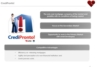 CrediPronto!



                                                    The only real mortgage company of the market and
                                                        possibly with no conditions of being copied.




                                                                Focus on the Secondary Market




                                                          Opportunity to work in the Primary Market
                                                                   with small Developers




                                           Competitive Advantages

                  Efficiency on releasing mortgages;
                  Agility and perception of a non-financial institution; and
                  Lower process costs.



                                                                                                       30
 