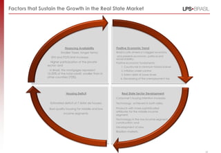 Factors that Sustain the Growth in the Real State Market
Positive Economic Trend
Brazil is Latin America‟s biggest economy
and presents economic, political and
social stability;
Positive economic fundaments:
1. Country-risk in minimum historical level
2. Inflation under control
3. Extern debt at lower levels
4. Decreasing of the unemployment tax
Real State Sector Development
Consumer‟s buying intention increase;
Technology achieved in both sides;
Products with more sophisticated
attributes for the middle income
segment;
Technology in the low income segment
construction; and
Development of new
Brazilian markets.
Housing Deficit
Estimated deficit of 7.5MM de houses;
Bad quality housing for middle and low
income segments.
Financing Availability
Smaller Taxes, longer terms;
SFH and FGTS limit increase;
Higher participation of the private
sector; and
In Brazil, the mortgages represent
10-20% of the total credit, smaller than in
other countries (70%).
43
 
