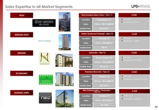 Sales Expertise in all Market Segments

         HIGH                             Roof Gardens Bela Cintra – Oct/ 11                  CASE

                                           Location          Consolação/ SP         97% sold.
                                                                                    Developer: Fakiani
                                            Sales         118 un. – R$ 11,600/m²

                                         Usable Area            34/190 m2

                                          Helbor Boulevard Tatuapé – Mar/12                   CASE
     MEDIUM-HIGH
                                           Location            Tatuapé/ SP          99% sold.
                                                                                    Developer:   Helbor
                                            Sales           72 un. – R$6,400/m²

                                         Usable Area              100 m²


        MEDIUM                                       Naturalle – Feb/12                       CASE

                                           Location         Rio de Janeiro/ RJ      98% sold.
                                                                                    Developer: Brookfield
                                            Sales          216 un. – R$ 4,700/m²

                                         Usable Area             42/ 66 m²

                                              Premiere Morumbi – Feb/12                       CASE
      ECONOMIC
                                           Location            Paulínia / SP        97% sold.
                                                                                    Developer: Queiroz Galvão
                                            Sales          376 un. – R$ 3,500/m²

                                         Usable Area            58/ 123m2

                                            Neo Superquadra – Corporate –                     CASE
                                                       Jan/12
     BUSINESS UNITS
                                           Location             Curitiba/ PR        100% sold.
                                                                                    Developer:   Arquisul
                                             Sales          92 un. – R$ 4,000/m²

                                         Usable Area             30/ 70m²
                                                                                                                 17
 