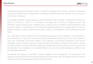 Disclaimer


   This presentation does not constitute an offer, or invitation, or solicitation of an offer to subscribe for or purchase
   any securities neither does this presentation nor anything contained herein form the basis to any contract or
   commitment whatsoever.

   The material that follows contains general business information about LPS Brasil – Consultoria de Imóveis S.A
   (“LPS”) as of March 31st, 2012. It is not intended to be relied upon as advice to potential investors. The
   information does not purport to be complete and is in summary form. No reliance should be placed on the
   accuracy, fairness, or completeness of the information presented herein and no representation or warranty,
   express or implied, is made concerning the accuracy, fairness, or completeness of the information presented
   herein.

   This presentation contains statements that are forward-looking and are only predictions, not guarantees of
   future performance. Investors are warned that these forward-looking statements are and will be subject to
   many risks, uncertainties, and factors related to the operations and business environments of LPS and its
   subsidiaries such as competitive pressures, the performance of the Brazilian economy and the industry, changes
   on market conditions, among other factors disclosed in LPS filed disclosure documents. Such risks may cause the
   actual results of the companies to be materially different from any future results expressed or implied in such
   forward-looking statements.

   LPS believes that based on information currently available to LPS management, the expectations and
   assumptions reflected in the forward-looking statements are reasonable. Lastly, LPS expressly refuses any duty to
   update any of the forward-looking statements contained herein.

                                                                                                                             2
 
