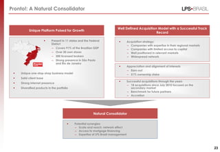 Pronto!: A Natural Consolidator


                                                                           Well Defined Acquisition Model with a Successful Track
           Unique Platform Poised for Growth
                                                                                                   Record

                            Present in 11 states and the Federal                   Acquisition strategy:
                             District
                                                                                     – Companies with expertise in their regional markets
                             – Covers 91% of the Brazilian GDP                       – Companies with limited access to capital
                             – Over 50 own stores                                    – Well positioned in relevant markets
                             – 200 licensed brokers                                  – Widespread network
                             – Strong presence in São Paulo
                                and Rio de Janeiro
                                                                                    Appreciation and alignment of interests
                                                                                     – Earn-out
    Unique one-stop-shop business model                                             – 51% ownership stake
    Solid client base
                                                                                    Successful acquisitions through the years
    Strong internet presence
                                                                                     – 18 acquisitions since July 2010 focused on the
    Diversified products in the portfolio                                              secondary market
                                                                                     – Benchmark for future partners
                                                                                     – Accretion




                                                            Natural Consolidator

                                             Potential synergies:
                                              – Scale and reach: network effect
                                              – Access to mortgage financing
                                              – Expertise of LPS Brasil management



                                                                                                                                            23
 