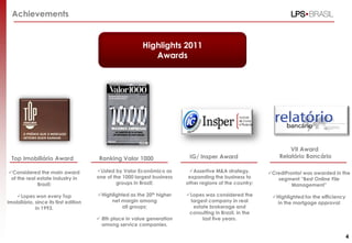Achievements


                                                          Highlights 2011
                                                             Awards




                                                                                                                  VII Award
  Top Imobiliário Award                 Ranking Valor 1000                 IG/ Insper Award                   Relatório Bancário

Considered the main award             Listed by Valor Econômico as       Assertive M&A strategy,       CrediPronto! was awarded in the
 of the real estate industry in        one of the 1000 largest business    expanding the business to         segment “Best Online File
             Brazil;                           groups in Brazil;          other regions of the country;            Management”

   Lopes won every Top                Highlighted as the 20th higher    Lopes was considered the        Highlighted for the efficiency
Imobiliário, since its first edition        net margin among               largest company in real           in the mortgage approval
             in 1993.                            all groups;                estate brokerage and
                                                                           consulting in Brazil, in the
                                        8th place in value generation          last five years.
                                         among service companies.

                                                                                                                                             4
 