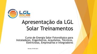 Apresentação da LGL
Solar Treinamentos
Curso de Energia Solar Fotovoltaico para
Instaladores, Engenheiros, Arquitetos, Técnicos,
Eletricistas, Empresários e Integradores
1Revisão: 09/09/2015
 