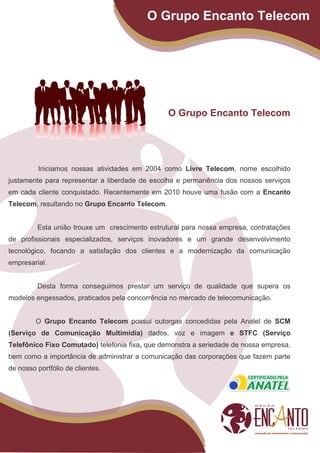 O Grupo Encanto Telecom




                                                O Grupo Encanto Telecom




          Iniciamos nossas atividades em 2004 como Livre Telecom, nome escolhido
justamente para representar a liberdade de escolha e permanência dos nossos serviços
em cada cliente conquistado. Recentemente em 2010 houve uma fusão com a Encanto
Telecom, resultando no Grupo Encanto Telecom.


         Esta união trouxe um crescimento estrutural para nossa empresa, contratações
de profissionais especializados, serviços inovadores e um grande desenvolvimento
tecnológico, focando a satisfação dos clientes e a modernização da comunicação
empresarial.


         Desta forma conseguimos prestar um serviço de qualidade que supera os
modelos engessados, praticados pela concorrência no mercado de telecomunicação.


         O Grupo Encanto Telecom possui outorgas concedidas pela Anatel de SCM
(Serviço de Comunicação Multimídia) dados, voz e imagem e STFC (Serviço
Telefônico Fixo Comutado) telefonia fixa, que demonstra a seriedade de nossa empresa,
bem como a importância de administrar a comunicação das corporações que fazem parte
de nosso portfólio de clientes.
 