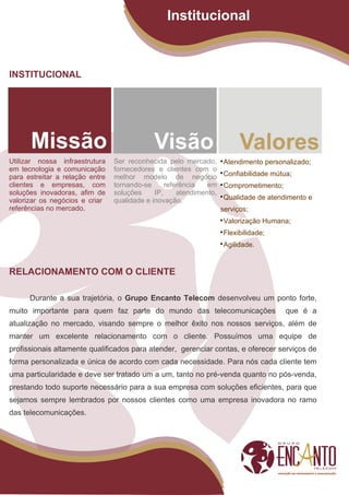 Institucional



INSTITUCIONAL




Utilizar nossa infraestrutura    Ser reconhecida pelo mercado,       
                                                                      Atendimento personalizado;
em tecnologia e comunicação      fornecedores e clientes com o
para estreitar a relação entre   melhor modelo de negócio
                                                                     
                                                                      Confiabilidade mútua;
clientes e empresas, com         tornando-se      referência   em    
                                                                      Comprometimento;
soluções inovadoras, afim de     soluções     IP,     atendimento,
valorizar os negócios e criar    qualidade e inovação.
                                                                     
                                                                      Qualidade de atendimento e
referências no mercado.                                              serviços;
                                                                     
                                                                      Valorização Humana;
                                                                     
                                                                      Flexibilidade;
                                                                     
                                                                      Agilidade.


RELACIONAMENTO COM O CLIENTE

      Durante a sua trajetória, o Grupo Encanto Telecom desenvolveu um ponto forte,
muito importante para quem faz parte do mundo das telecomunicações                       que é a
atualização no mercado, visando sempre o melhor êxito nos nossos serviços, além de
manter um excelente relacionamento com o cliente. Possuímos uma equipe de
profissionais altamente qualificados para atender, gerenciar contas, e oferecer serviços de
forma personalizada e única de acordo com cada necessidade. Para nós cada cliente tem
uma particularidade e deve ser tratado um a um, tanto no pré-venda quanto no pós-venda,
prestando todo suporte necessário para a sua empresa com soluções eficientes, para que
sejamos sempre lembrados por nossos clientes como uma empresa inovadora no ramo
das telecomunicações.
 