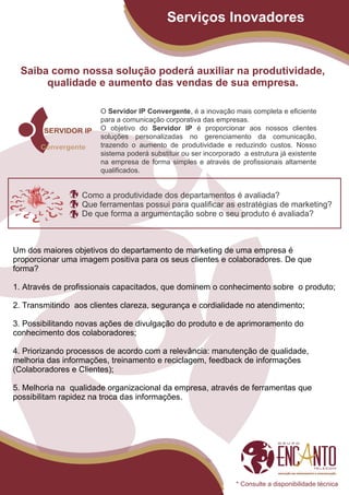 Serviços Inovadores


  Saiba como nossa solução poderá auxiliar na produtividade,
       qualidade e aumento das vendas de sua empresa.

                       O Servidor IP Convergente, é a inovação mais completa e eficiente
                       para a comunicação corporativa das empresas.
                       O objetivo do Servidor IP é proporcionar aos nossos clientes
                       soluções personalizadas no gerenciamento da comunicação,
                       trazendo o aumento de produtividade e reduzindo custos. Nosso
                       sistema poderá substituir ou ser incorporado a estrutura já existente
                       na empresa de forma simples e através de profissionais altamente
                       qualificados.


                  Como a produtividade dos departamentos é avaliada?
                  Que ferramentas possui para qualificar as estratégias de marketing?
                  De que forma a argumentação sobre o seu produto é avaliada?



Um dos maiores objetivos do departamento de marketing de uma empresa é
proporcionar uma imagem positiva para os seus clientes e colaboradores. De que
forma?

1. Através de profissionais capacitados, que dominem o conhecimento sobre o produto;

2. Transmitindo aos clientes clareza, segurança e cordialidade no atendimento;

3. Possibilitando novas ações de divulgação do produto e de aprimoramento do
conhecimento dos colaboradores;

4. Priorizando processos de acordo com a relevância: manutenção de qualidade,
melhoria das informações, treinamento e reciclagem, feedback de informações
(Colaboradores e Clientes);

5. Melhoria na qualidade organizacional da empresa, através de ferramentas que
possibilitam rapidez na troca das informações.




                                                                  * Consulte a disponibilidade técnica
 