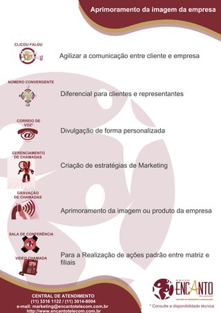 Aprimoramento da imagem da empresa




  CLICOU FALOU


                      Agilizar a comunicação entre cliente e empresa


NÚMERO CONVERGENTE


                      Diferencial para clientes e representantes


   CORREIO DE
      VOZ*
                      Divulgação de forma personalizada


 GERENCIAMENTO
  DE CHAMADAS

                      Criação de estratégias de Marketing


   GRAVAÇÃO
  DE CHAMADAS


                      Aprimoramento da imagem ou produto da empresa


SALA DE CONFERÊNCIA




  VIDEO CHAMADA
                      Para a Realização de ações padrão entre matriz e
                      filiais



           CENTRAL DE ATENDIMENTO
          (11) 3316 1122 / (11) 3014-8004
   e-mail: marketing@encantotelecom.com.br          * Consulte a disponibilidade técnica
       http://www.encantotelecom.com.br
 
