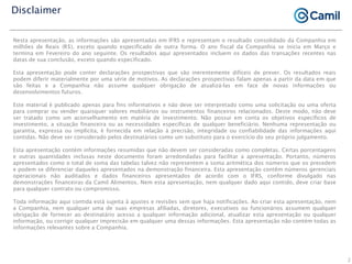 Nesta apresentação, as informações são apresentadas em IFRS e representam o resultado consolidado da Companhia em
milhões de Reais (R$), exceto quando especificado de outra forma. O ano fiscal da Companhia se inicia em Março e
termina em Fevereiro do ano seguinte. Os resultados aqui apresentados incluem os dados das transações recentes nas
datas de sua conclusão, exceto quando especificado.
Esta apresentação pode conter declarações prospectivas que são inerentemente difíceis de prever. Os resultados reais
podem diferir materialmente por uma série de motivos. As declarações prospectivas falam apenas a partir da data em que
são feitas e a Companhia não assume qualquer obrigação de atualizá-las em face de novas informações ou
desenvolvimentos futuros.
Este material é publicado apenas para fins informativos e não deve ser interpretado como uma solicitação ou uma oferta
para comprar ou vender quaisquer valores mobiliários ou instrumentos financeiros relacionados. Deste modo, não deve
ser tratado como um aconselhamento em matéria de investimento. Não possui em conta os objetivos específicos de
investimento, a situação financeira ou as necessidades específicas de qualquer beneficiário. Nenhuma representação ou
garantia, expressa ou implícita, é fornecida em relação à precisão, integridade ou confiabilidade das informações aqui
contidas. Não deve ser considerado pelos destinatários como um substituto para o exercício do seu próprio julgamento.
Esta apresentação contém informações resumidas que não devem ser consideradas como completas. Certas porcentagens
e outras quantidades inclusas neste documento foram arredondadas para facilitar a apresentação. Portanto, números
apresentados como o total de soma das tabelas talvez não representem a soma aritmética dos números que os precedem
e podem se diferenciar daqueles apresentados na demonstração financeira. Esta apresentação contêm números gerenciais
operacionais não auditados e dados financeiros apresentados de acordo com o IFRS, conforme divulgado nas
demonstrações financeiras da Camil Alimentos. Nem esta apresentação, nem qualquer dado aqui contido, deve criar base
para qualquer contrato ou compromisso.
Toda informação aqui contida está sujeita à ajustes e revisões sem que haja notificações. Ao criar esta apresentação, nem
a Companhia, nem qualquer uma de suas empresas afiliadas, diretores, executivos ou funcionários assumem qualquer
obrigação de fornecer ao destinatário acesso a qualquer informação adicional, atualizar esta apresentação ou qualquer
informação, ou corrigir qualquer imprecisão em qualquer uma dessas informações. Esta apresentação não contém todas as
informações relevantes sobre a Companhia.
Disclaimer
2
 