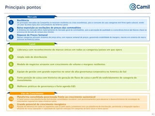 Camil
Liderança com reconhecimento de marcas únicas em todas as categorias/países em que opera
4
Ampla rede de distribuição
5
Modelo de negócios atraente com crescimento de volume e margens resilientes
6
Equipe de gestão com grande expertise no setor de alta governança corporativa na América do Sul
7
Forte posição de caixa com histórico de geração de fluxo de caixa e perfil de endividamento de categoria de
investimento
8
Melhores práticas de governança e forte agenda E&S
9
Principais pontos
Mercado
Resiliência
Os principais mercados da Companhia se mostram resilientes às crises econômicas, pois o consumo de suas categorias tem forte apelo cultural, sendo
um pilar da dieta típica dos consumidores da América Latina
1
Baixa exposição as oscilações de preços das commodities
A dinâmica do mercado difere materialmente do mercado geral de commodities, pois a percepção de qualidade e a consciência breve são fatores-chave no
processo de decisão de compra dos clientes
2
Repasse de Preços Semanal
Nossas categorias possuem dinâmica de preço ativa, com repasse semanal de preços, garantindo estabilidade de margens, mesmo em cenários de macro
estresse na América Latina
3
Vias de Crescimento
Plataforma consolidada posicionada frente ao crescimento sustentável
A Camil possui uma plataforma de distribuição consolidada e escalável, com posicionamentos para alavancar o desenvolvimento de estratégias de
crescimento regional em toda a América Latina
10
Grande potencial de crescimento inorgânico
Posição de liderança em todos os segmentos que a Camil opera, juntamente com sua plataforma de distribuição, permitindo a integração rápida e
eficiente de novas operações e capacidade de capturar sinergias em categorias de bens secos e novos países
11
43
 