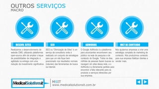 OUTROS SERVIÇOS
MACRO
Realizamos o desenvolvimento de
website CMS, utilizando plataformas
open-source afim de ampliar o leque
de possibilidades de integração e
agilidade na entrega com uma
redução de investimento significativa.
DESENV. SITES
SEO ou “Otimização de Sites” é um
serviço de consultoria onde é
realizado um conjunto de estratégias
para que um site fique bem
posicionado nos resultados normais
(naturais) das ferramentas de busca
na Internet.
SEO
O Google AdWords é a plataforma
para anunciantes encontrarem seu
público na rede de pesquisa e de
conteúdo do Google. Todos os dias,
milhões de pessoas fazem buscas ou
navegam em sites dessa rede, e o
AdWords é a ferramenta perfeita para
encontrar a fatia relevante para os
produtos e serviços oferecidos por
sua empresa.
ADWORDS
Nós ajudamos empresas a criar uma
estratégia completa de marketing de
conteúdo. Nós produzimos conteúdo
para sua empresa fidelizar clientes e
vender mais.
MKT DE CONTEUDO
MSIT
www.medicalsolutionsit.com.br
 