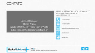 MSIT – MEDICAL SOLUTIONS IT
RUA SEVERINO ARAUJO DE LIMA, 95
LAPA – SÃO PAULO - SP
+11 2936-6281
+11 2936-6281
renan@medicalsolutionsit.com.br
CONTATO
/facebook.com
/twitter.com
MSIT
www.medicalsolutionsit.com.br
Account Manager
Renan Araújo
Nextel: (11) 9 4743-1749 ID: 35*16*79650
Email: renan@medicalsolutionsit.com.br
 