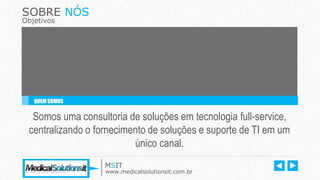 SOBRE NÓS
Objetivos
Somos uma consultoria de soluções em tecnologia full-service,
centralizando o fornecimento de soluções e suporte de TI em um
único canal.
QUEM SOMOS
MSIT
www.medicalsolutionsit.com.br
 
