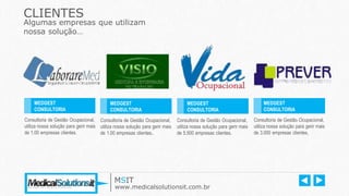 Consultoria de Gestão Ocupacional,
utiliza nossa solução para gerir mais
de 1.00 empresas clientes.
CLIENTES
Algumas empresas que utilizam
nossa solução…
Consultoria de Gestão Ocupacional,
utiliza nossa solução para gerir mais
de 1.00 empresas clientes..
Consultoria de Gestão Ocupacional,
utiliza nossa solução para gerir mais
de 5.500 empresas clientes.
Consultoria de Gestão Ocupacional,
utiliza nossa solução para gerir mais
de 3.000 empresas clientes.
MEDGEST
CONSULTORIA
Ano: 2012
MEDGEST
CONSULTORIA
Ano: 2012
MEDGEST
CONSULTORIA
Ano : 2014
MEDGEST
CONSULTORIA
Ano : 2012
MSIT
www.medicalsolutionsit.com.br
 