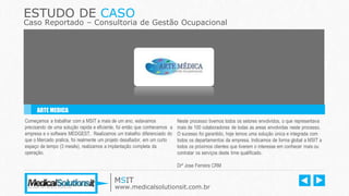 ESTUDO DE CASO
Caso Reportado – Consultoria de Gestão Ocupacional
Começamos a trabalhar com a MSIT a mais de um ano, estavamos
precisando de uma solução rapida e eficiente, foi então que conhecemos a
empresa e o software MEDGEST. Realizamos um trabalho diferenciado do
que o Mercado pratica, foi realmente um projeto desafiador, em um curto
espaço de tempo (3 mesês), realizamos a implantação completa da
operação.
Neste processo tivemos todos os setores envolvidos, o que representava
mais de 100 colaboradores de todas as areas envolvidas neste processo.
O sucesso foi garantido, hoje temos uma solução única e integrada com
todos os departamentos da empresa. Indicamos de forma global a MSIT a
todos os próximos clientes que tiverem o interesse em conhecer mais ou
contratar os serviços deste time qualificado.
Drº Jose Ferreira CRM
ARTE MEDICA
MSIT
www.medicalsolutionsit.com.br
 