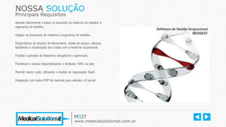 NOSSA SOLUÇÃO
Principais Requisitos
MSIT
www.medicalsolutionsit.com.br
Atender plenamente a todos os requisitos da medicina do trabalho e
segurança do trabalho.
Integrar os processos da medicina e segurança do trabalho.
Disponibilizar as funções de faturamento, tabela de preços, cálculos,
facilitando a visualização dos custos com a medicina ocupacional.
Facilitar a geração de Relatórios obrigatórios e gerenciais.
Flexibilizar o acesso disponibilizando o Software 100% na web.
Permitir menor custo, utilizando o modelo de negociação SaaS.
Integração com todos ERP de mercado para atender o E-social
 