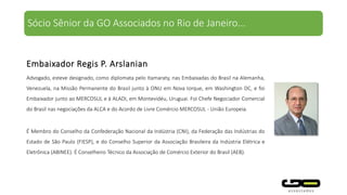 Advogado, esteve designado, como diplomata pelo Itamaraty, nas Embaixadas do Brasil na Alemanha,
Venezuela, na Missão Permanente do Brasil junto à ONU em Nova Iorque, em Washington DC, e foi
Embaixador junto ao MERCOSUL e à ALADI, em Montevidéu, Uruguai. Foi Chefe Negociador Comercial
do Brasil nas negociações da ALCA e do Acordo de Livre Comércio MERCOSUL - União Europeia.
É Membro do Conselho da Confederação Nacional da Indústria (CNI), da Federação das Indústrias do
Estado de São Paulo (FIESP), e do Conselho Superior da Associação Brasileira da Indústria Elétrica e
Eletrônica (ABINEE). É Conselheiro Técnico da Associação de Comércio Exterior do Brasil (AEB).
Embaixador Regis P. Arslanian
Sócio Sênior da GO Associados no Rio de Janeiro...
 