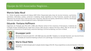 Foi Diretor de gestão corporativa da Sabesp (2007-2011). Responsável pelas áreas de recursos humanos, suprimentos,
patrimônio, informática, jurídico, comercial e marketing. Ampla experiência na Área Financeira, atuando em diversos
segmentos do mercado local e internacional como Tesouraria, Mercado de Capitais, Atendimento a Clientes, Distribuição,
Syndication, Montagem e Administração de Fundos e Operações Estruturadas.
Marcio Saba Abud
Engenheiro de Produção pela POLI-USP, e MBA pela Wharton School of the University of Pennsylvania. Ex-Bolsista da
Fundação Estudar (estabelecida por Jorge Paulo Lemann, Beto Sicupira e Marcel Herrmann Telles). Mais de 20 anos de
experiência profissional em Private Equity, Investment Banking e Commercial Banking nos EUA e no Brasil.
Eduardo Fontana Hoffmann
Bacharel em Economia pela FEA –USP, MBA executivo pela BBS. Trabalhou no mercado financeiro por mais de 20 anos
em atividades de Investment Banking no Brasil e em Luxemburgo. Há 10 anos é consultor financeiro.
Giuseppe Lenti
Mario Daud Neto
Graduado em Administração pela Fundação Getúlio Vargas (FGV-SP). Possui experiência na área de Valuation e Business
Modelling.
Equipe da GO Associados Negócios...
 