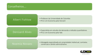 • Professor da Universidade de Columbia
• Ph.D. em Economia pela HarvardAlbert Fishlow
• Especialista em estudos de demanda e métodos quantitativos
• Ph.D. em Economia pela YaleDenisard Alves
• Advogada especializada em propriedade intelectual, contratos
comerciais e direito administrativoNoemia Novaes
Conselheiros...
 