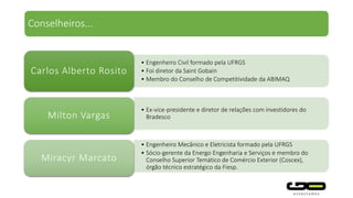 • Engenheiro Civil formado pela UFRGS
• Foi diretor da Saint Gobain
• Membro do Conselho de Competitividade da ABIMAQ
Carlos Alberto Rosito
• Ex-vice-presidente e diretor de relações com investidores do
BradescoMilton Vargas
• Engenheiro Mecânico e Eletricista formado pela UFRGS
• Sócio-gerente da Energo Engenharia e Serviços e membro do
Conselho Superior Temático de Comércio Exterior (Coscex),
órgão técnico estratégico da Fiesp.
Miracyr Marcato
Conselheiros...
 