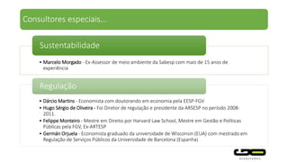 • Marcelo Morgado - Ex-Assessor de meio ambiente da Sabesp com mais de 15 anos de
experiência
Sustentabilidade
• Dárcio Martins - Economista com doutorando em economia pela EESP-FGV
• Hugo Sérgio de Oliveira - Foi Diretor de regulação e presidente da ARSESP no período 2008-
2011.
• Felippe Monteiro - Mestre em Direito por Harvard Law School, Mestre em Gestão e Políticas
Públicas pela FGV, Ex-ARTESP
• Germán Orjuela - Economista graduado da universidade de Wisconsin (EUA) com mestrado em
Regulação de Serviços Públicos da Universidade de Barcelona (Espanha)
Regulação
Consultores especiais...
 