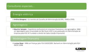 Consultores especiais...
Maurício Sampaio - Experiência profissional em empresas financeiras e de agronegócio.
MBA em Agronegócio pela Universidade de São Paulo (USP) e pós graduação em
Administração de Empresas pela FGV-SP. Fundador e diretor da Captus Gestão
Empresarial.
• Ricardo Oliva - Especialista em Saúde Pública, Ex-Presidente do Conselho estadual da
Saúde, Ex-Secretário adjunto da Secretaria da Saúde
Economia da Saúde
Agronegócio
 